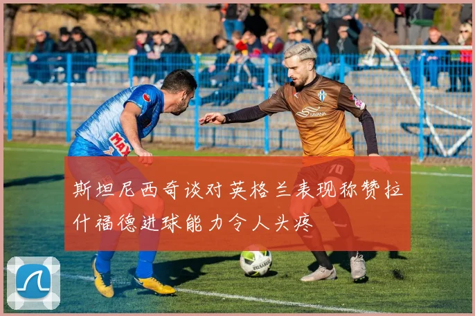 斯坦尼西奇谈对英格兰表现称赞拉什福德进球能力令人头疼