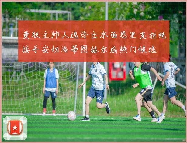 曼联主帅人选浮出水面恩里克拒绝接手安切洛蒂图赫尔成热门候选