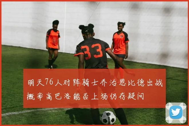 明天76人对阵骑士乔治恩比德出战概率高巴洛能否上场仍存疑问