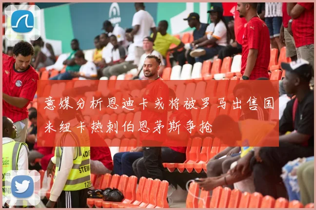 意媒分析恩迪卡或将被罗马出售国米纽卡热刺伯恩茅斯争抢