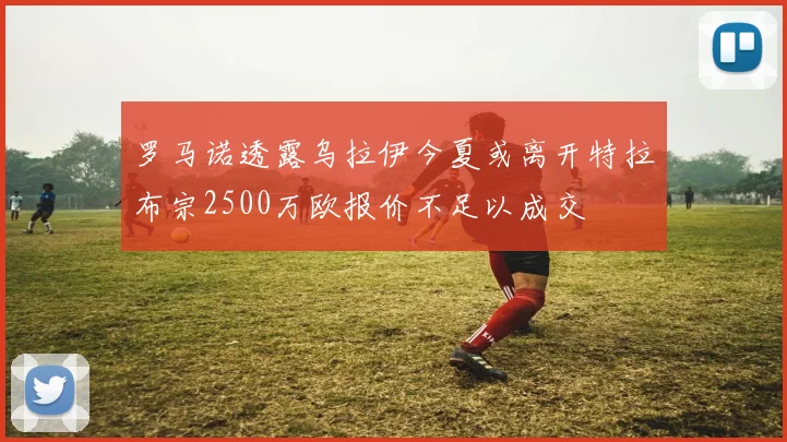 罗马诺透露乌拉伊今夏或离开特拉布宗2500万欧报价不足以成交