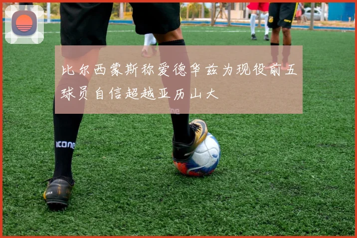 比尔西蒙斯称爱德华兹为现役前五球员自信超越亚历山大
