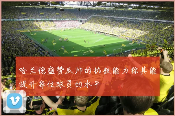 哈兰德盛赞瓜帅的执教能力称其能提升每位球员的水平
