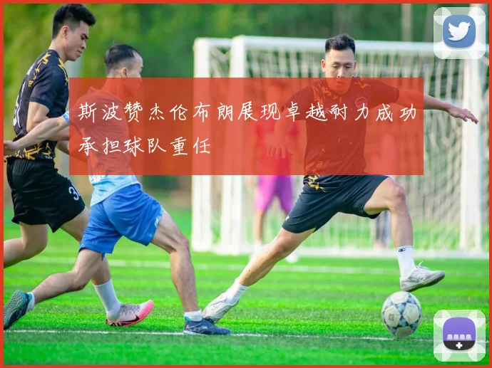 斯波赞杰伦布朗展现卓越耐力成功承担球队重任