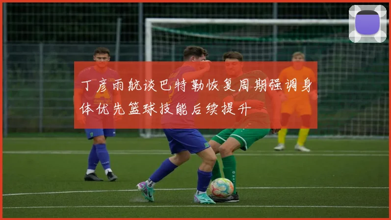 丁彦雨航谈巴特勒恢复周期强调身体优先篮球技能后续提升