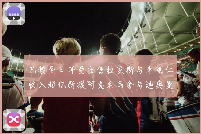 巴黎圣日耳曼出售拉莫斯与李刚仁收入超亿新援阿克利乌舍与迪奥曼德即将加盟