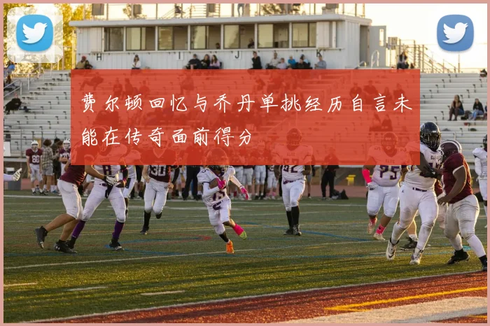 费尔顿回忆与乔丹单挑经历自言未能在传奇面前得分