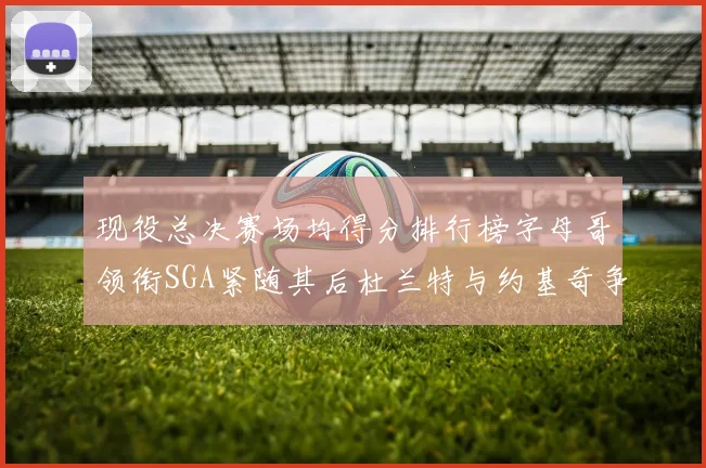 现役总决赛场均得分排行榜字母哥领衔SGA紧随其后杜兰特与约基奇争夺第三名