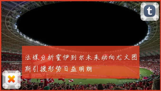 法媒分析霍伊别尔未来动向尤文图斯引援形势日益明朗