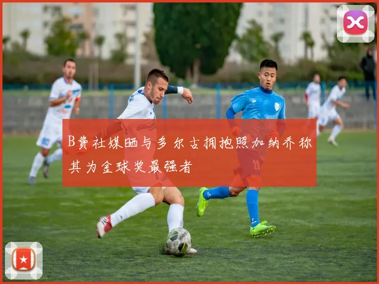 B费社媒晒与多尔古拥抱照加纳乔称其为金球奖最强者