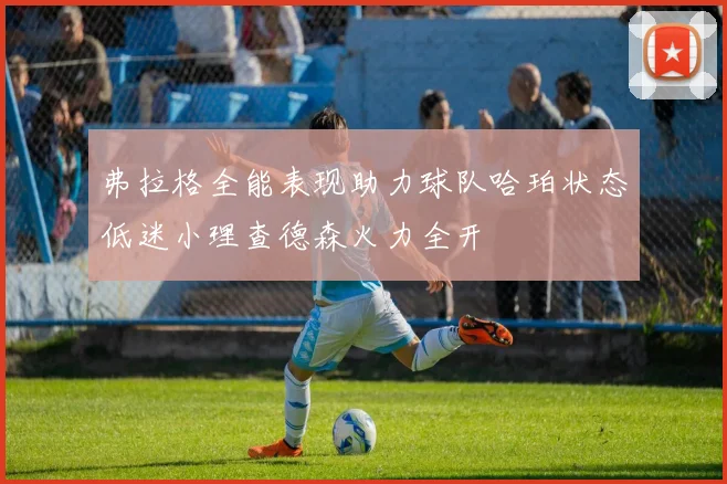 弗拉格全能表现助力球队哈珀状态低迷小理查德森火力全开