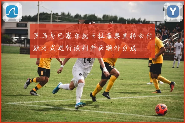 罗马与巴塞尔就卡拉菲奥里转会付款方式进行谈判并获额外分成