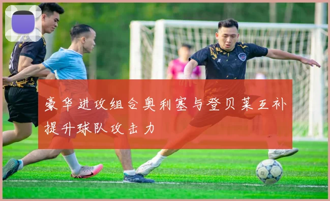 豪华进攻组合奥利塞与登贝莱互补提升球队攻击力