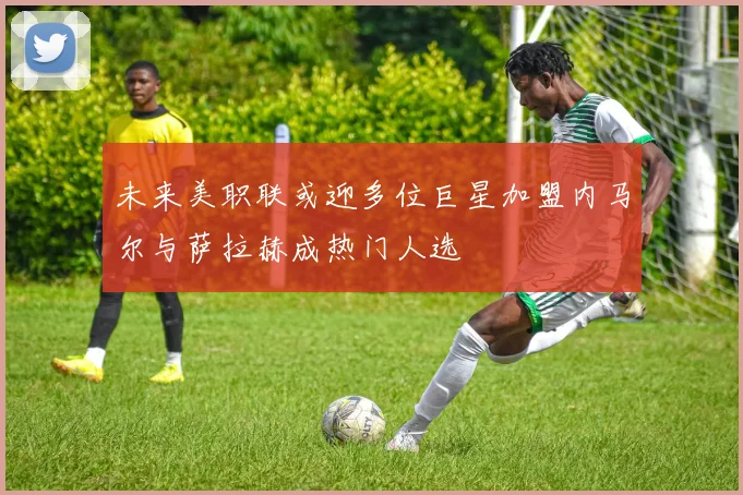未来美职联或迎多位巨星加盟内马尔与萨拉赫成热门人选