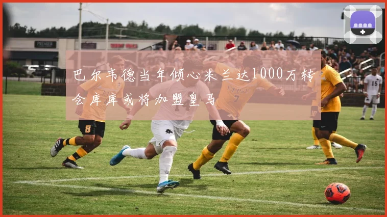 巴尔韦德当年倾心米兰达1000万转会库库或将加盟皇马