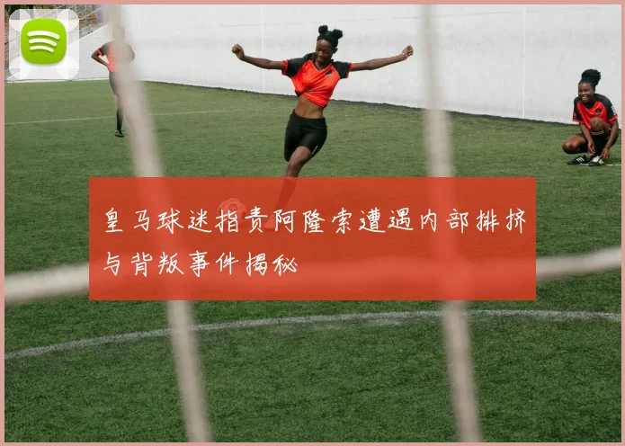 皇马球迷指责阿隆索遭遇内部排挤与背叛事件揭秘
