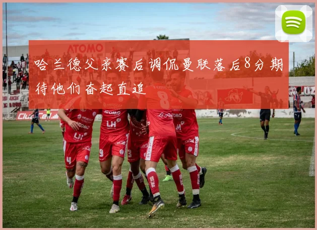 哈兰德父亲赛后调侃曼联落后8分期待他们奋起直追