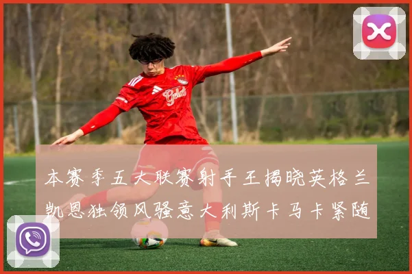 本赛季五大联赛射手王揭晓英格兰凯恩独领风骚意大利斯卡马卡紧随其后