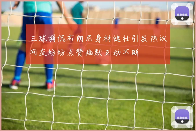 三球调侃布朗尼身材健壮引发热议网友纷纷点赞幽默互动不断