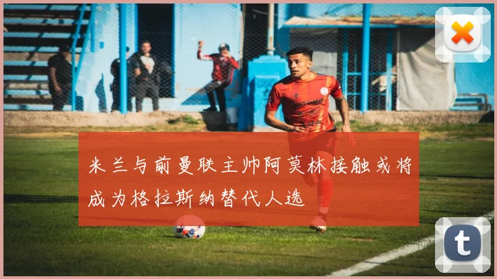 米兰与前曼联主帅阿莫林接触或将成为格拉斯纳替代人选