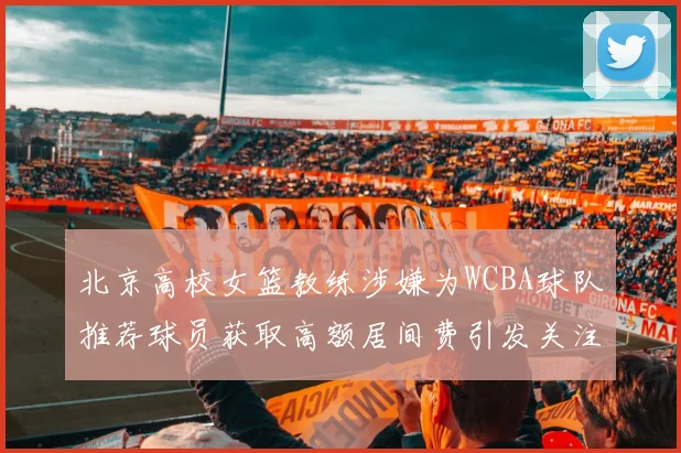 北京高校女篮教练涉嫌为WCBA球队推荐球员获取高额居间费引发关注
