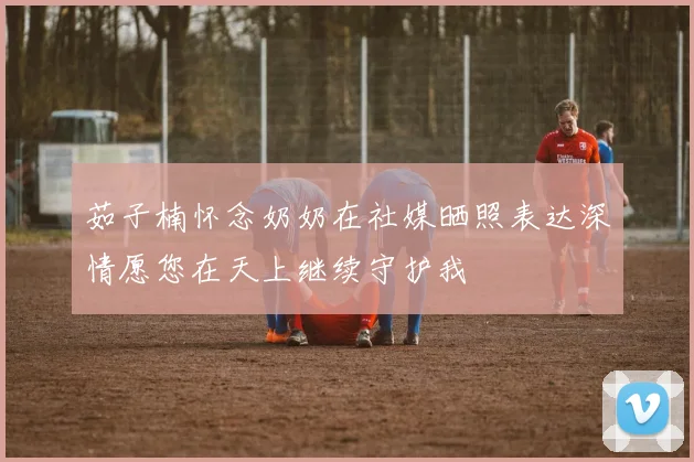 茹子楠怀念奶奶在社媒晒照表达深情愿您在天上继续守护我